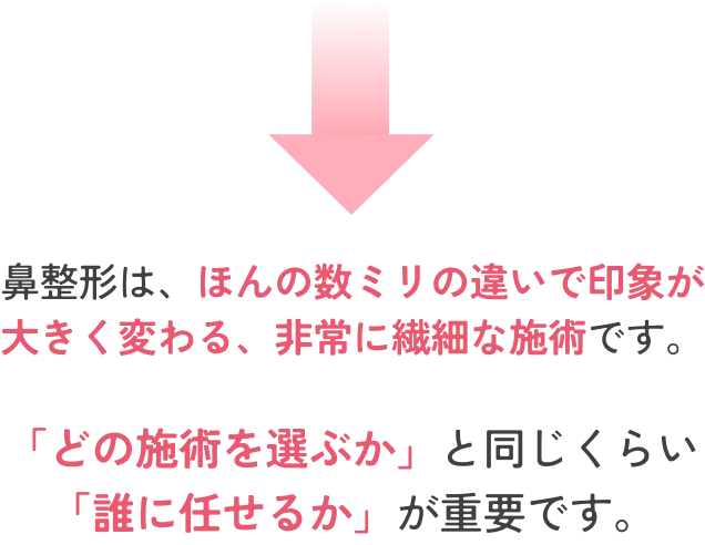 鼻整形は、ほんの数ミリの違いで印象が 大きく変わる、非常に繊細な施術です。「どの施術を選ぶか」と同じくらい 「誰に任せるか」が重要です。